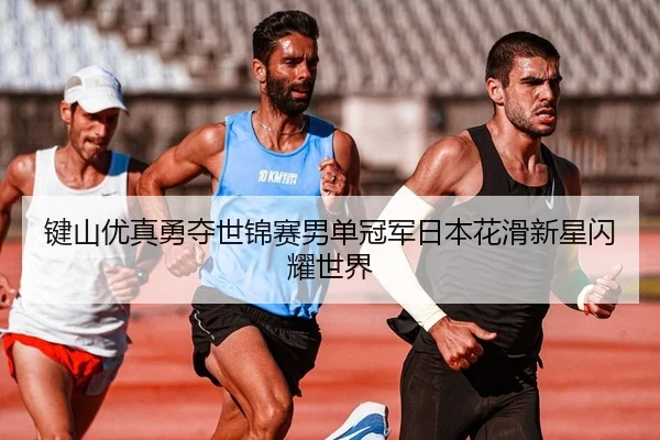 键山优真勇夺世锦赛男单冠军日本花滑新星闪耀世界