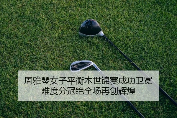 周雅琴女子平衡木世锦赛成功卫冕 难度分冠绝全场再创辉煌